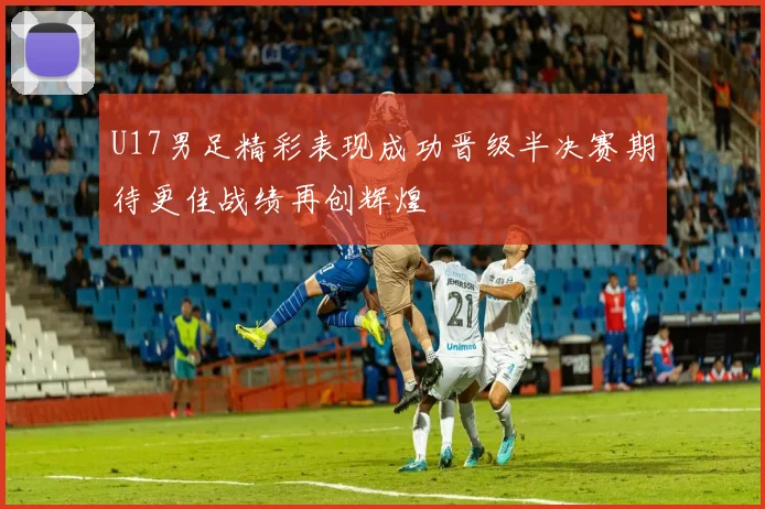 U17男足精彩表现成功晋级半决赛期待更佳战绩再创辉煌