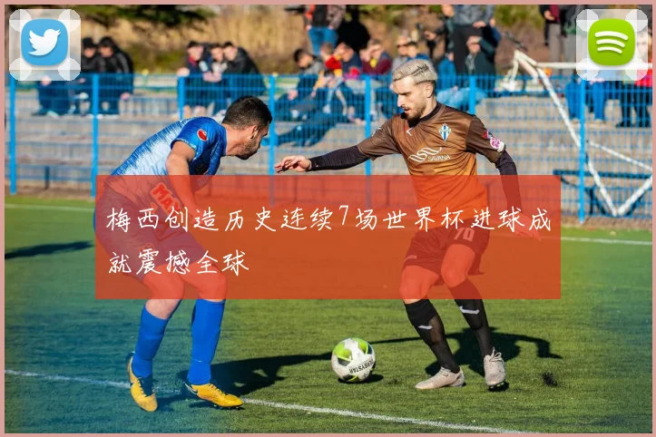 梅西创造历史连续7场世界杯进球成就震撼全球