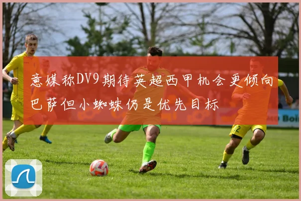 意媒称DV9期待英超西甲机会更倾向巴萨但小蜘蛛仍是优先目标