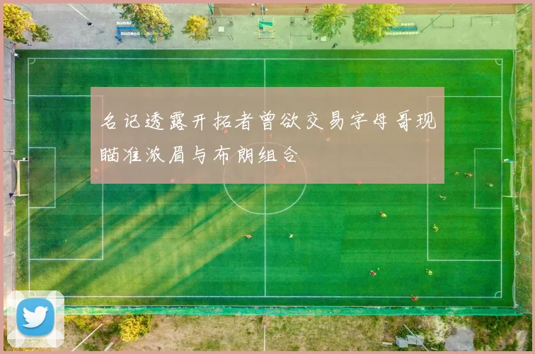 名记透露开拓者曾欲交易字母哥现瞄准浓眉与布朗组合