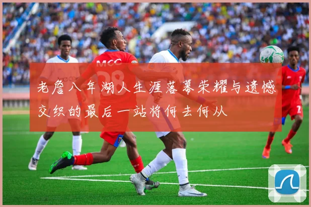 老詹八年湖人生涯落幕荣耀与遗憾交织的最后一站将何去何从