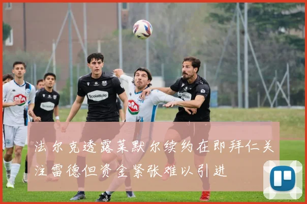 法尔克透露莱默尔续约在即拜仁关注雷德但资金紧张难以引进