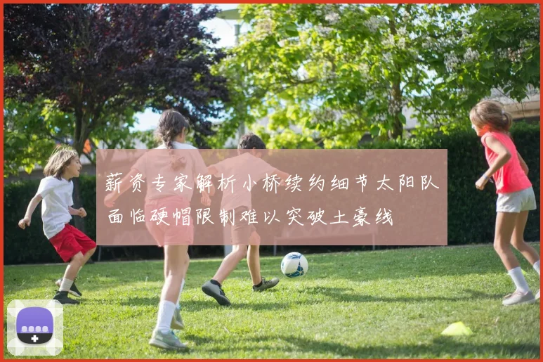 薪资专家解析小桥续约细节太阳队面临硬帽限制难以突破土豪线