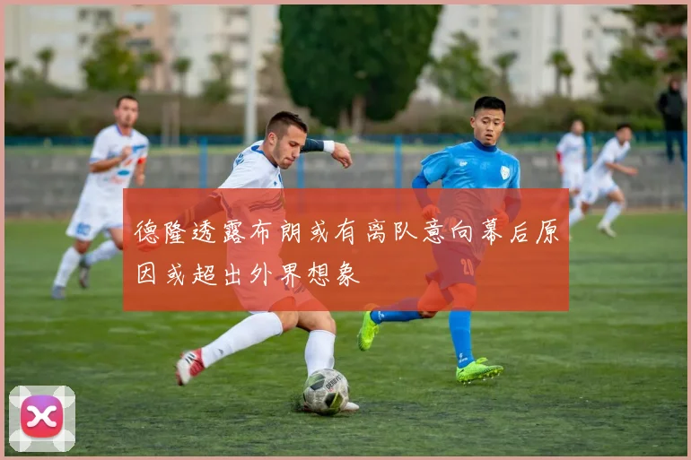 德隆透露布朗或有离队意向幕后原因或超出外界想象