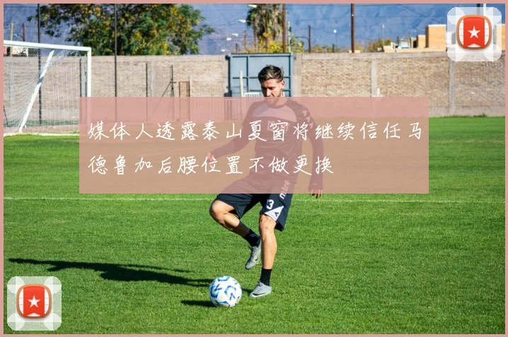 媒体人透露泰山夏窗将继续信任马德鲁加后腰位置不做更换