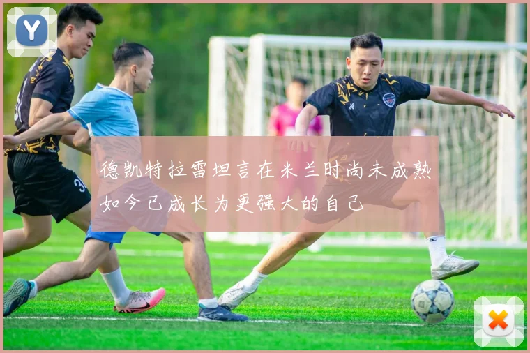 德凯特拉雷坦言在米兰时尚未成熟如今已成长为更强大的自己