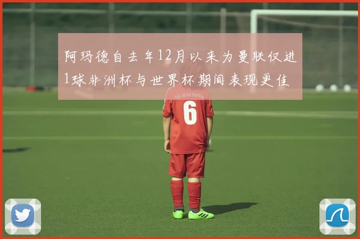 阿玛德自去年12月以来为曼联仅进1球非洲杯与世界杯期间表现更佳